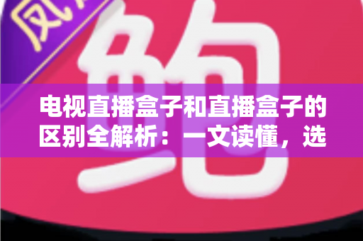 电视直播盒子和直播盒子的区别全解析：一文读懂，选购不迷路