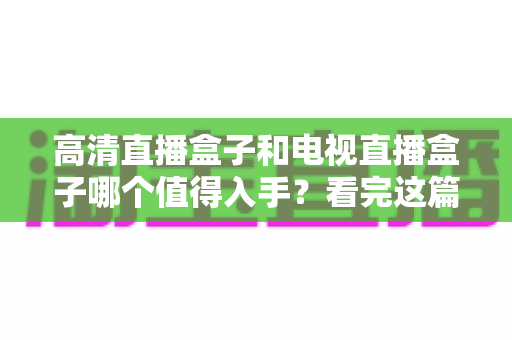 高清直播盒子和电视直播盒子哪个值得入手？看完这篇选购攻略不再纠结