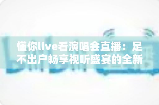 懂你live看演唱会直播：足不出户畅享视听盛宴的全新追星指南