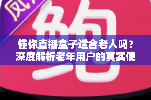 懂你直播盒子适合老人吗?深度解析老年用户的真实使用体验与选购指南 懂你直播盒子适合老人吗?深度解析老年用户的真实使用体验与选购指南