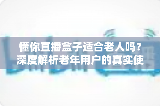懂你直播盒子适合老人吗？深度解析老年用户的真实使用体验与选购指南