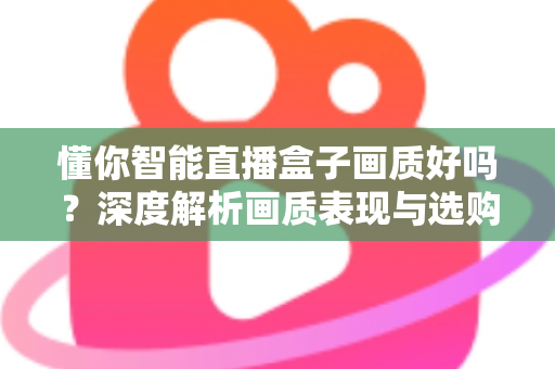 懂你智能直播盒子画质好吗？深度解析画质表现与选购参考指南