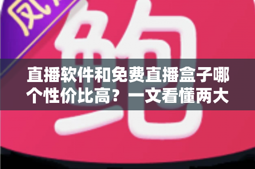 直播软件和免费直播盒子哪个性价比高？一文看懂两大观影方案的真实差异与省钱指南