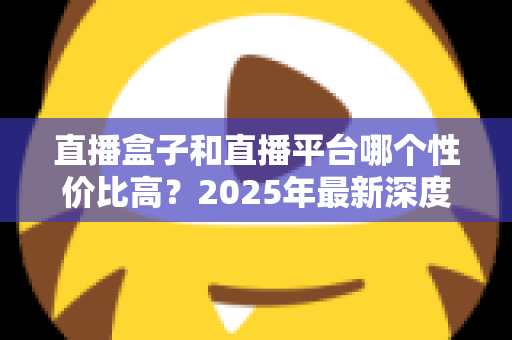 直播盒子和直播平台哪个性价比高？2025年最新深度对比与选购避坑全指南