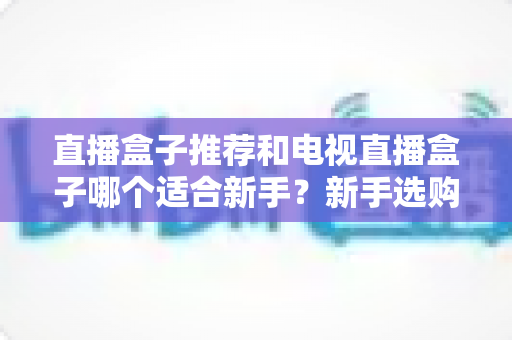 直播盒子推荐和电视直播盒子哪个适合新手？新手选购全攻略与避坑指南
