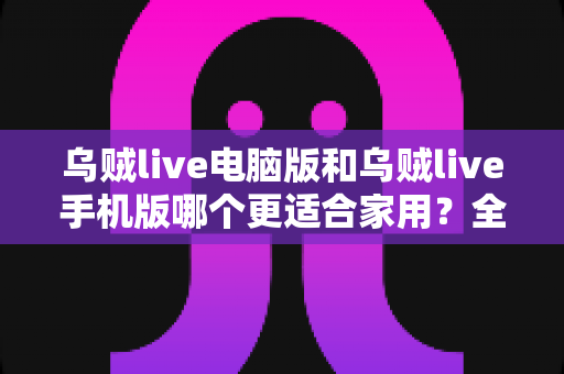 乌贼live电脑版和乌贼live手机版哪个更适合家用？全面深度对比，助你找到最佳观影伴侣