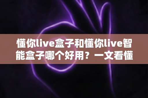懂你live盒子和懂你live智能盒子哪个好用？一文看懂两者差异与选购建议