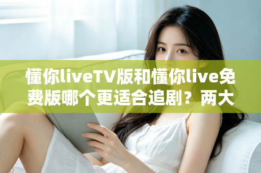 懂你liveTV版和懂你live免费版哪个更适合追剧？两大版本全方位对比指南