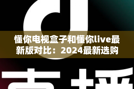 懂你电视盒子和懂你live最新版对比：2024最新选购指南，帮你找到最适合的家庭观影方案