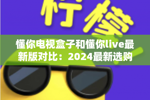 懂你电视盒子和懂你live最新版对比：2024最新选购指南，帮你找到最适合的家庭观影方案