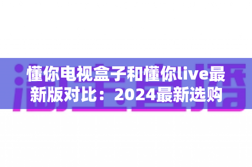 懂你电视盒子和懂你live最新版对比：2024最新选购指南，帮你找到最适合的家庭观影方案