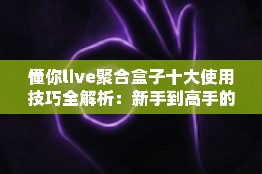 懂你live聚合盒子十大使用技巧全解析：新手到高手的进阶实用指南