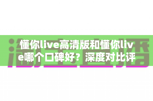 懂你live高清版和懂你live哪个口碑好？深度对比评测帮你选对版本