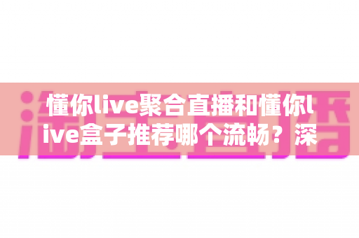 懂你live聚合直播和懂你live盒子推荐哪个流畅？深度对比助你选出最佳观看方案