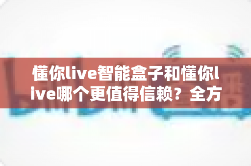 懂你live智能盒子和懂你live哪个更值得信赖？全方位深度对比帮你做出明智选择