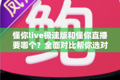 懂你live极速版和懂你直播要哪个？全面对比帮你选对版本不踩坑