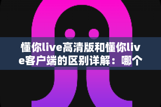 懂你live高清版和懂你live客户端的区别详解：哪个版本更适合你？