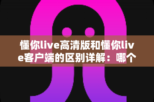 懂你live高清版和懂你live客户端的区别详解：哪个版本更适合你？