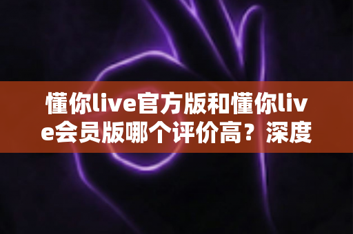 懂你live官方版和懂你live会员版哪个评价高?深度对比分析与选购指南 懂你live官方版和懂你live会员版哪个评价高?深度对比分析与选购指南