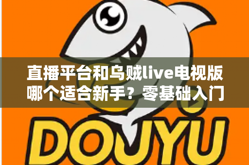 直播平台和乌贼live电视版哪个适合新手？零基础入门选型指南与使用攻略全解析