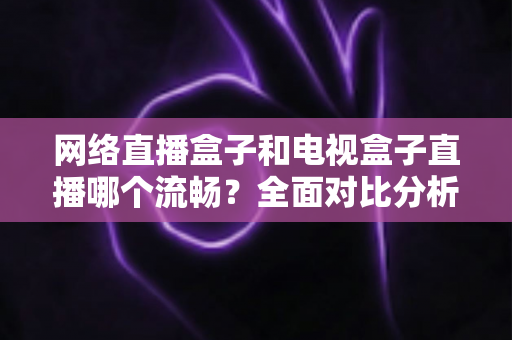 网络直播盒子和电视盒子直播哪个流畅?全面对比分析助你选对观影设备 网络直播盒子和电视盒子直播哪个流畅?全面对比分析助你选对观影设备