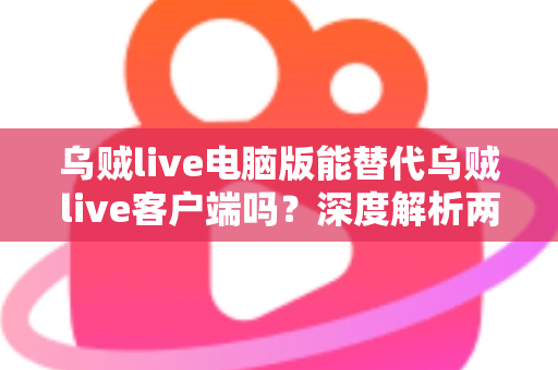 乌贼live电脑版能替代乌贼live客户端吗?深度解析两大版本的功能差异与最佳使用方案 乌贼live电脑版能替代乌贼live客户端吗?深度解析两大版本的功能差异与最佳使用方案