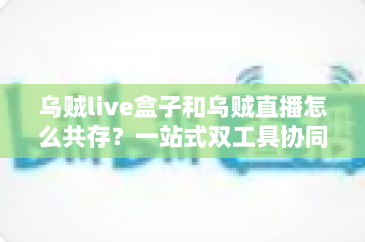 乌贼live盒子和乌贼直播怎么共存？一站式双工具协同使用全攻略与避坑指南