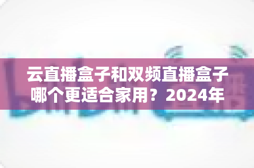云直播盒子和双频直播盒子哪个更适合家用?2024年家庭选购完全指南 云直播盒子和双频直播盒子哪个更适合家用?2024年家庭选购完全指南