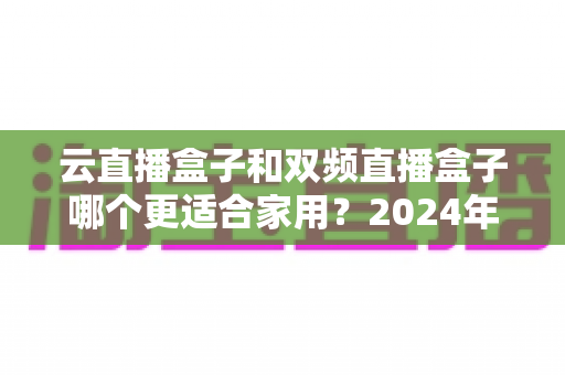 云直播盒子和双频直播盒子哪个更适合家用?2024年家庭选购完全指南 云直播盒子和双频直播盒子哪个更适合家用?2024年家庭选购完全指南