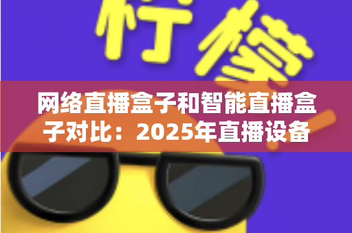 网络直播盒子和智能直播盒子对比：2025年直播设备选购全攻略与深度解析