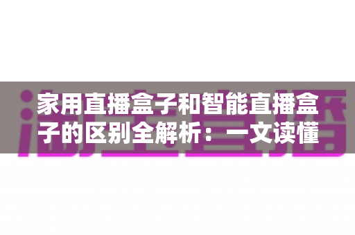 家用直播盒子和智能直播盒子的区别全解析：一文读懂如何选对不踩坑
