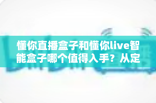 懂你直播盒子和懂你live智能盒子哪个值得入手？从定位、配置到体验的全维度选购指南