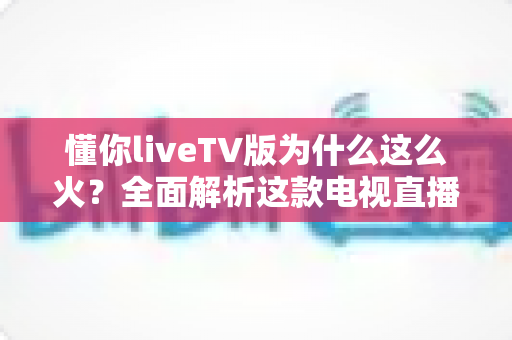 懂你liveTV版为什么这么火?全面解析这款电视直播软件走红背后的真相与家庭观影新趋势 懂你liveTV版为什么这么火?全面解析这款电视直播软件走红背后的真相与家庭观影新趋势