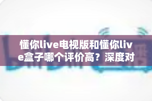 懂你live电视版和懂你live盒子哪个评价高？深度对比评测帮你选对不踩坑