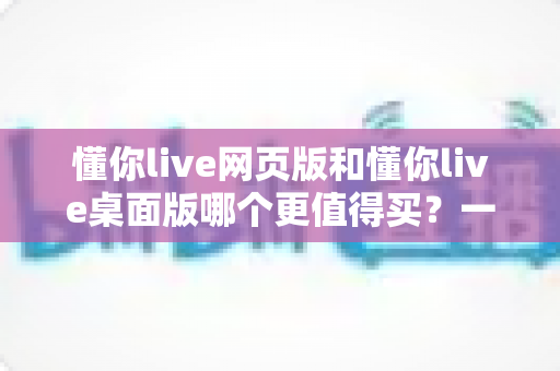懂你live网页版和懂你live桌面版哪个更值得买?一篇讲透两个版本差异的选购指南 懂你live网页版和懂你live桌面版哪个更值得买?一篇讲透两个版本差异的选购指南