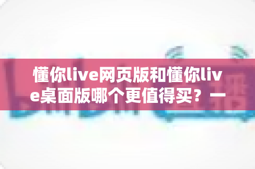 懂你live网页版和懂你live桌面版哪个更值得买?一篇讲透两个版本差异的选购指南 懂你live网页版和懂你live桌面版哪个更值得买?一篇讲透两个版本差异的选购指南