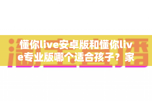 懂你live安卓版和懂你live专业版哪个适合孩子？家长必读的全面对比与选购指南