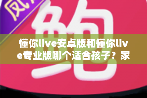懂你live安卓版和懂你live专业版哪个适合孩子？家长必读的全面对比与选购指南