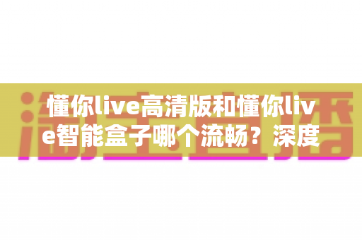 懂你live高清版和懂你live智能盒子哪个流畅？深度实测对比帮你选对不踩坑