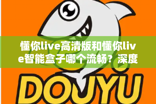 懂你live高清版和懂你live智能盒子哪个流畅？深度实测对比帮你选对不踩坑