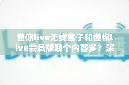 懂你live无线盒子和懂你live会员版哪个内容多？深度对比全解析，帮你选对不看亏！