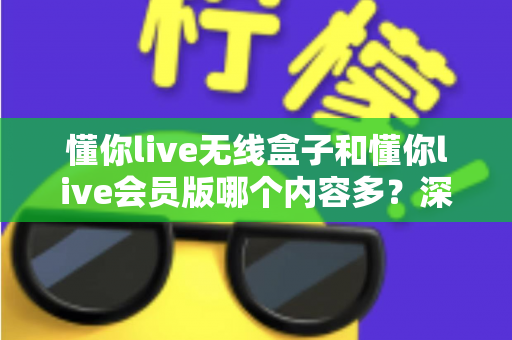 懂你live无线盒子和懂你live会员版哪个内容多？深度对比全解析，帮你选对不看亏！