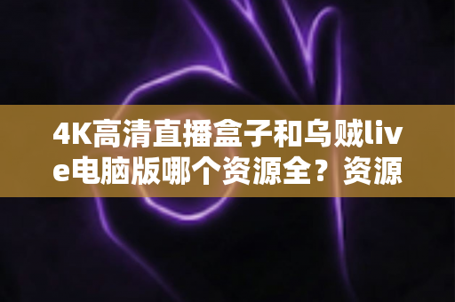 4K高清直播盒子和乌贼live电脑版哪个资源全?资源、画质、体验全方位深度对比 4K高清直播盒子和乌贼live电脑版哪个资源全?资源、画质、体验全方位深度对比