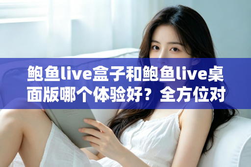 鲍鱼live盒子和鲍鱼live桌面版哪个体验好？全方位对比评测帮你找到最适合的使用方式
