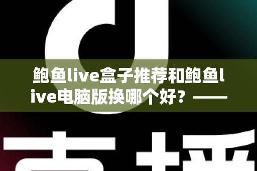 鲍鱼live盒子推荐和鲍鱼live电脑版换哪个好?——大屏端与桌面端全方位对比指南 鲍鱼live盒子推荐和鲍鱼live电脑版换哪个好?——大屏端与桌面端全方位对比指南