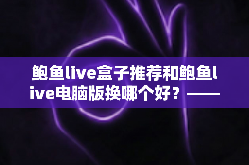 鲍鱼live盒子推荐和鲍鱼live电脑版换哪个好?——大屏端与桌面端全方位对比指南 鲍鱼live盒子推荐和鲍鱼live电脑版换哪个好?——大屏端与桌面端全方位对比指南