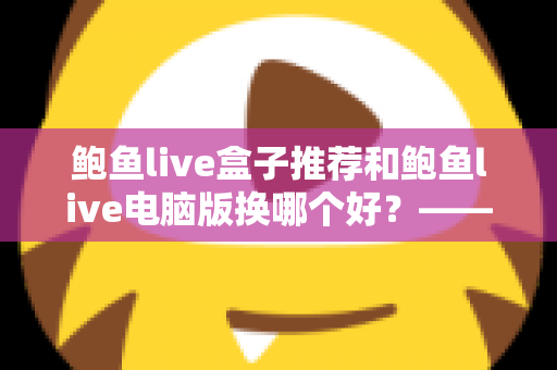 鲍鱼live盒子推荐和鲍鱼live电脑版换哪个好？——大屏端与桌面端全方位对比指南
