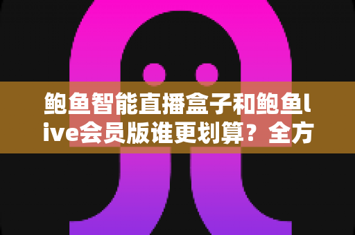 鲍鱼智能直播盒子和鲍鱼live会员版谁更划算？全方位对比测评与选购避坑指南