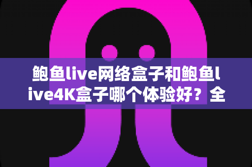 鲍鱼live网络盒子和鲍鱼live4K盒子哪个体验好？全方位深度对比帮你选出最适合的电视盒子