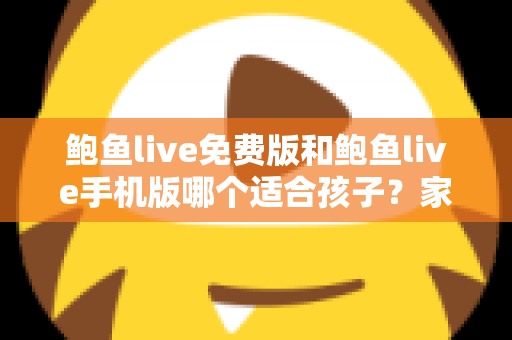 鲍鱼live免费版和鲍鱼live手机版哪个适合孩子？家长必读的直播类应用选择与安全指南